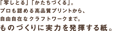 「写しとる」「かたちづくる」。プロも認める高品質プリントから、自由自在なクラフトワークまで。ものづくりに実力を発揮する紙。